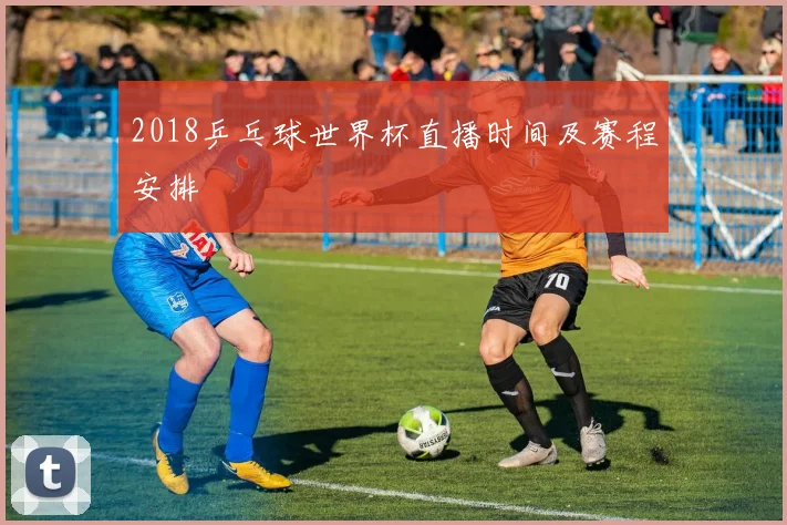2018乒乓球世界杯直播时间及赛程安排