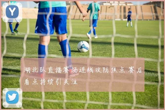 湖北队直播赛场连线攻防焦点 赛后看点持续引关注
