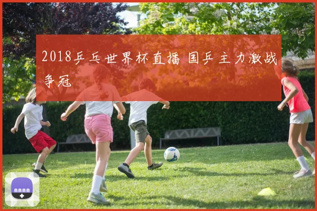 2018乒乓世界杯直播 国乒主力激战争冠