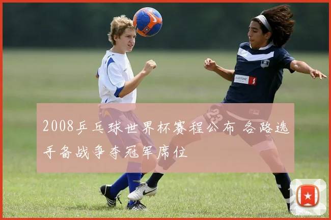 2008乒乓球世界杯赛程公布 各路选手备战争夺冠军席位